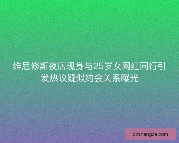 维尼修斯夜店现身与25岁女网红同行引发热议疑似约会关系曝光