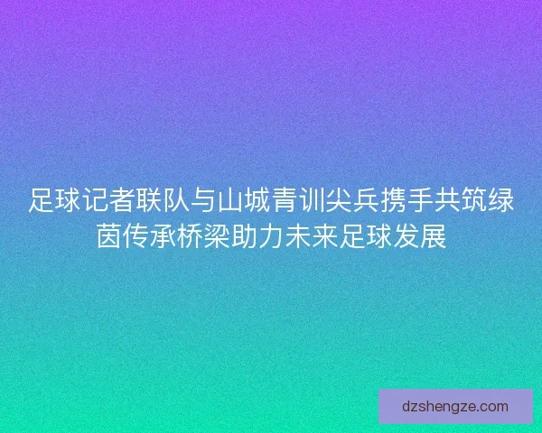 足球记者联队与山城青训尖兵携手共筑绿茵传承桥梁助力未来足球发展