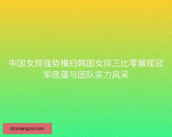 中国女排强势横扫韩国女排三比零展现冠军底蕴与团队实力风采