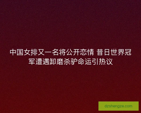 中国女排又一名将公开恋情 昔日世界冠军遭遇卸磨杀驴命运引热议