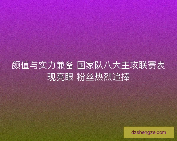 颜值与实力兼备 国家队八大主攻联赛表现亮眼 粉丝热烈追捧