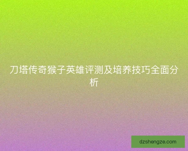 刀塔传奇猴子英雄评测及培养技巧全面分析