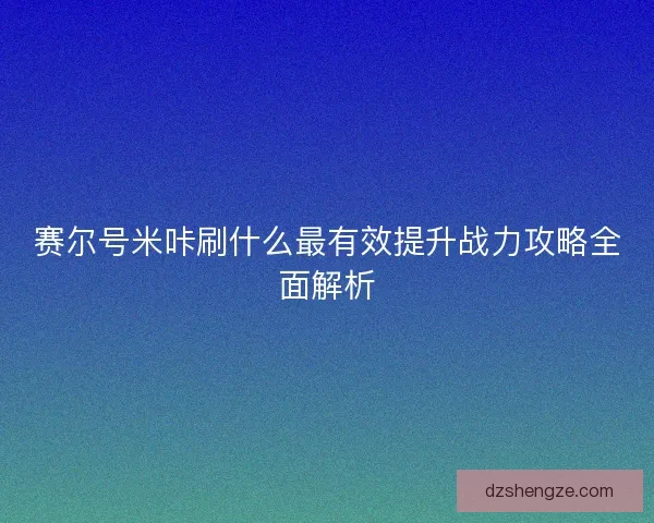 赛尔号米咔刷什么最有效提升战力攻略全面解析