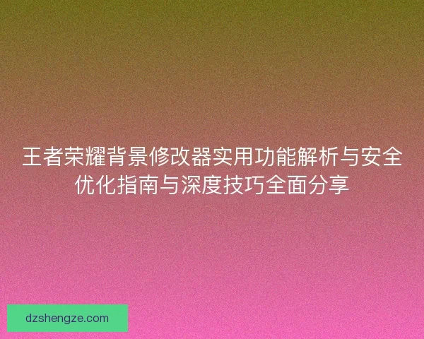 王者荣耀背景修改器实用功能解析与安全优化指南与深度技巧全面分享