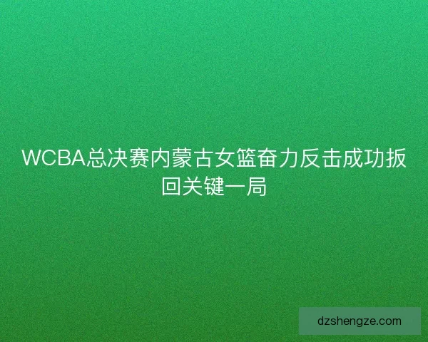 WCBA总决赛内蒙古女篮奋力反击成功扳回关键一局