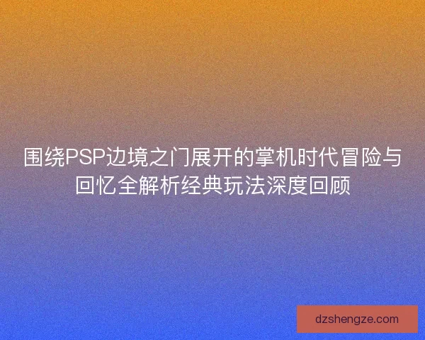 围绕PSP边境之门展开的掌机时代冒险与回忆全解析经典玩法深度回顾 围绕PSP边境之门展开的掌机时代冒险与回忆全解析经典玩法深度回顾