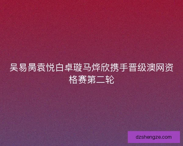 吴易昺袁悦白卓璇马烨欣携手晋级澳网资格赛第二轮
