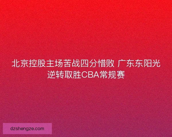 北京控股主场苦战四分惜败 广东东阳光逆转取胜CBA常规赛