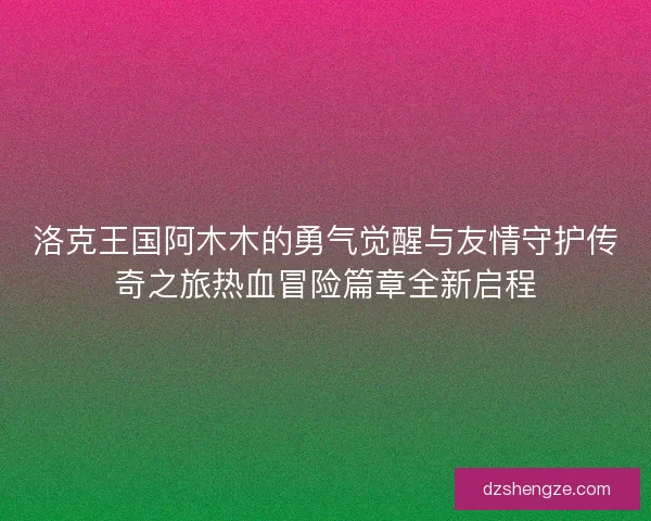 洛克王国阿木木的勇气觉醒与友情守护传奇之旅热血冒险篇章全新启程