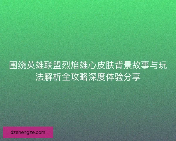 围绕英雄联盟烈焰雄心皮肤背景故事与玩法解析全攻略深度体验分享
