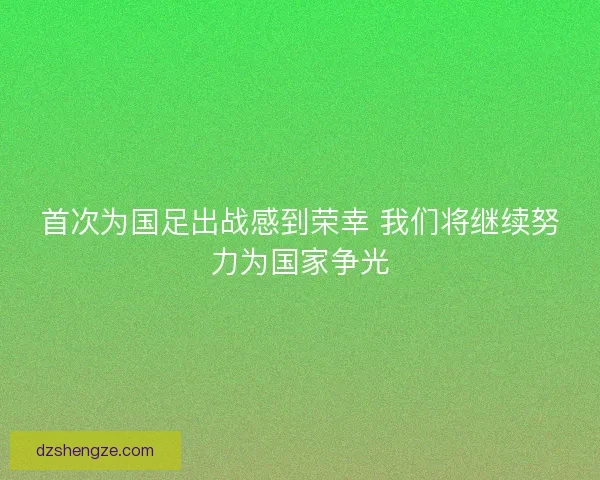 首次为国足出战感到荣幸 我们将继续努力为国家争光