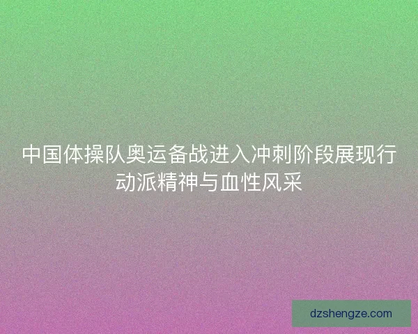 中国体操队奥运备战进入冲刺阶段展现行动派精神与血性风采