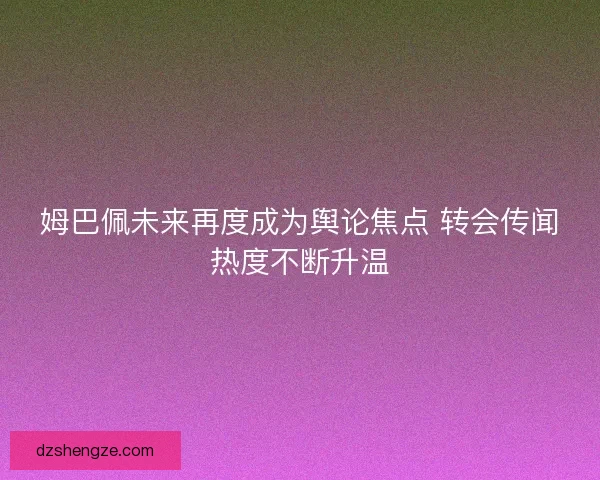 姆巴佩未来再度成为舆论焦点 转会传闻热度不断升温
