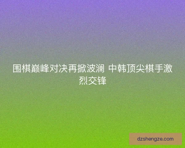 围棋巅峰对决再掀波澜 中韩顶尖棋手激烈交锋