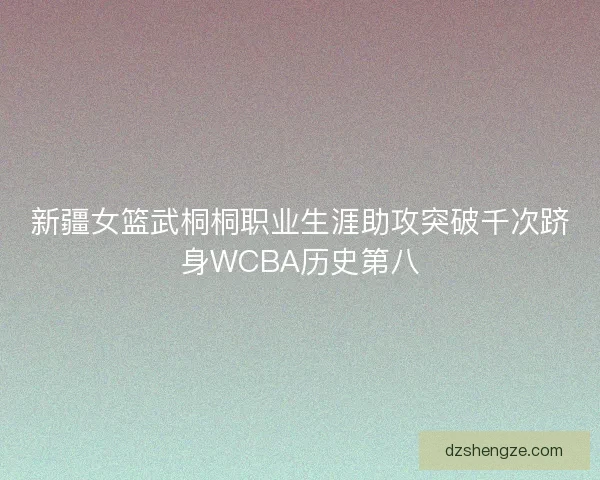 新疆女篮武桐桐职业生涯助攻突破千次跻身WCBA历史第八