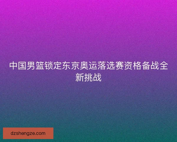 中国男篮锁定东京奥运落选赛资格备战全新挑战