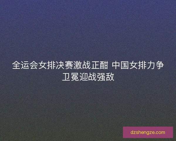 全运会女排决赛激战正酣 中国女排力争卫冕迎战强敌