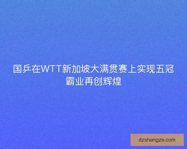 国乒在WTT新加坡大满贯赛上实现五冠霸业再创辉煌