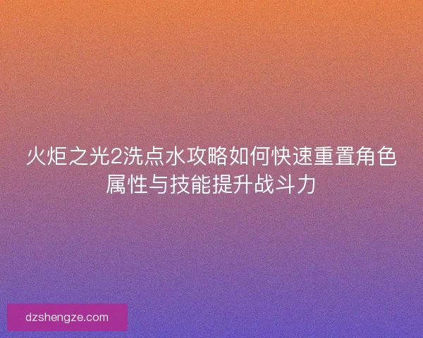 火炬之光2洗点水攻略如何快速重置角色属性与技能提升战斗力