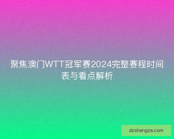 聚焦澳门WTT冠军赛2024完整赛程时间表与看点解析
