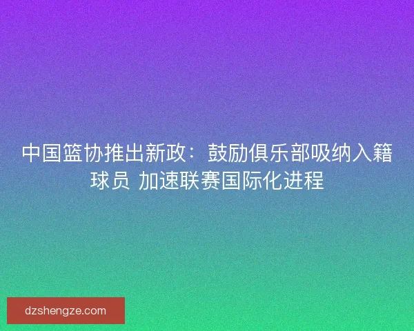 中国篮协推出新政：鼓励俱乐部吸纳入籍球员 加速联赛国际化进程