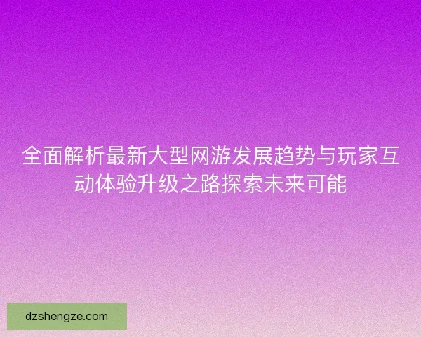 全面解析最新大型网游发展趋势与玩家互动体验升级之路探索未来可能