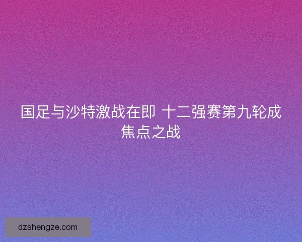 国足与沙特激战在即 十二强赛第九轮成焦点之战