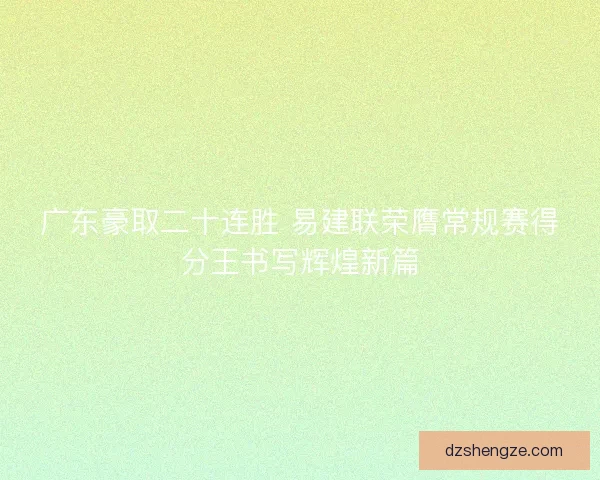 广东豪取二十连胜 易建联荣膺常规赛得分王书写辉煌新篇