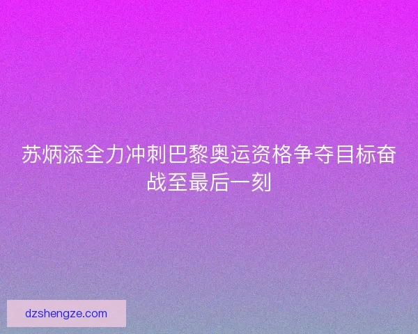 苏炳添全力冲刺巴黎奥运资格争夺目标奋战至最后一刻