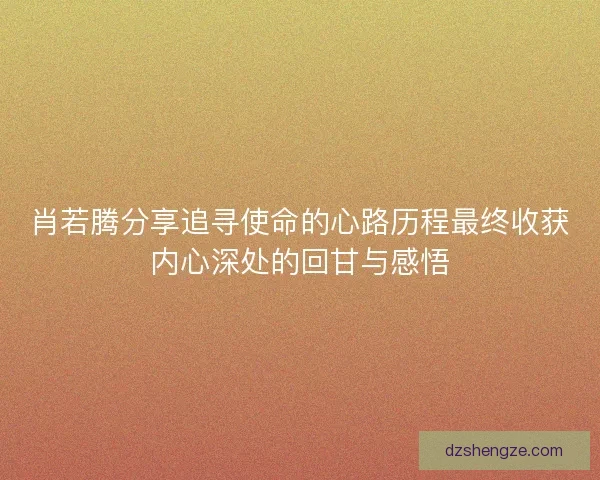 肖若腾分享追寻使命的心路历程最终收获内心深处的回甘与感悟