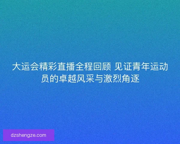 大运会精彩直播全程回顾 见证青年运动员的卓越风采与激烈角逐