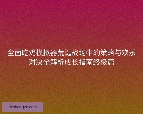 全面吃鸡模拟器荒诞战场中的策略与欢乐对决全解析成长指南终极篇