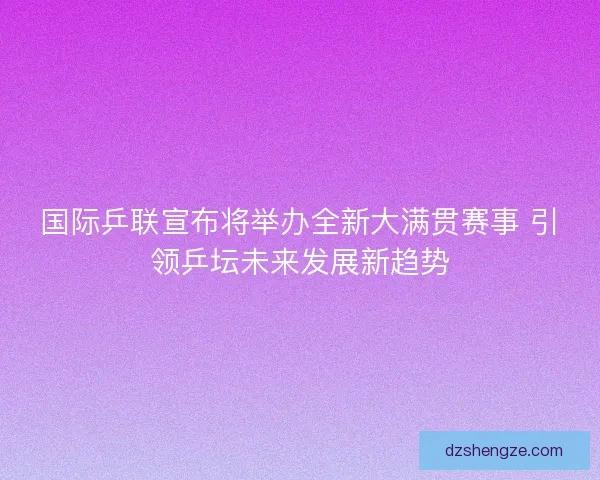 国际乒联宣布将举办全新大满贯赛事 引领乒坛未来发展新趋势