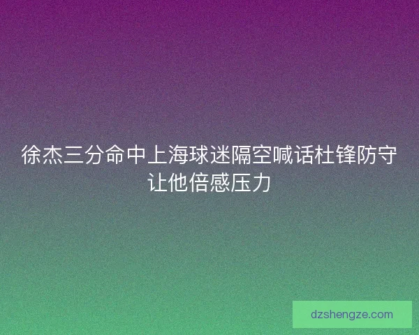徐杰三分命中上海球迷隔空喊话杜锋防守让他倍感压力