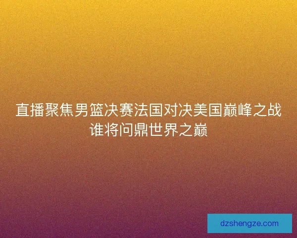 直播聚焦男篮决赛法国对决美国巅峰之战谁将问鼎世界之巅
